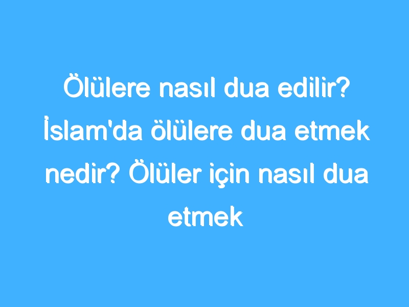 Ölülere nasıl dua edilir? İslam'da ölülere dua etmek nedir? Ölüler için nasıl dua etmek gerekir?