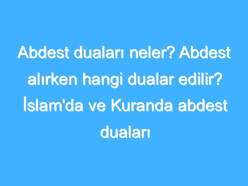 Abdest duaları neler? Abdest alırken hangi dualar edilir? İslam'da ve Kuranda abdest duaları hangileri?