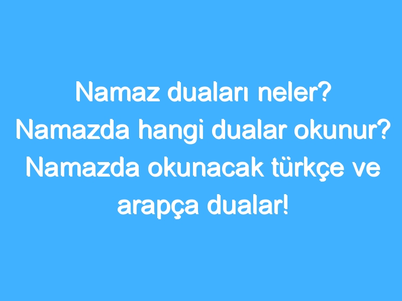 Namaz duaları neler? Namazda hangi dualar okunur? Namazda okunacak türkçe ve arapça dualar! Namaz ayatleri!