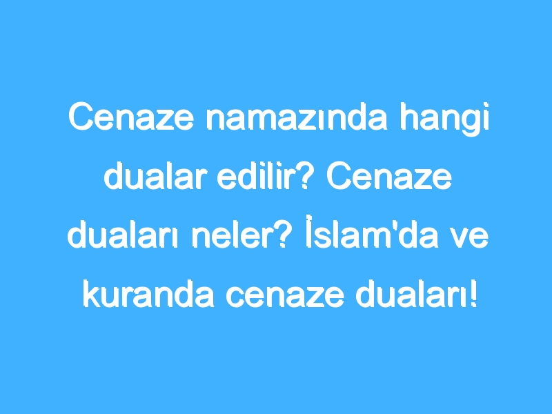 Cenaze namazında hangi dualar edilir? Cenaze duaları neler? İslam'da ve kuranda cenaze duaları!