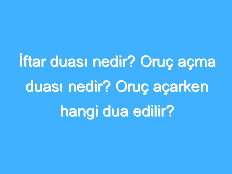 İftar duası nedir? Oruç açma duası nedir? Oruç açarken hangi dua edilir?