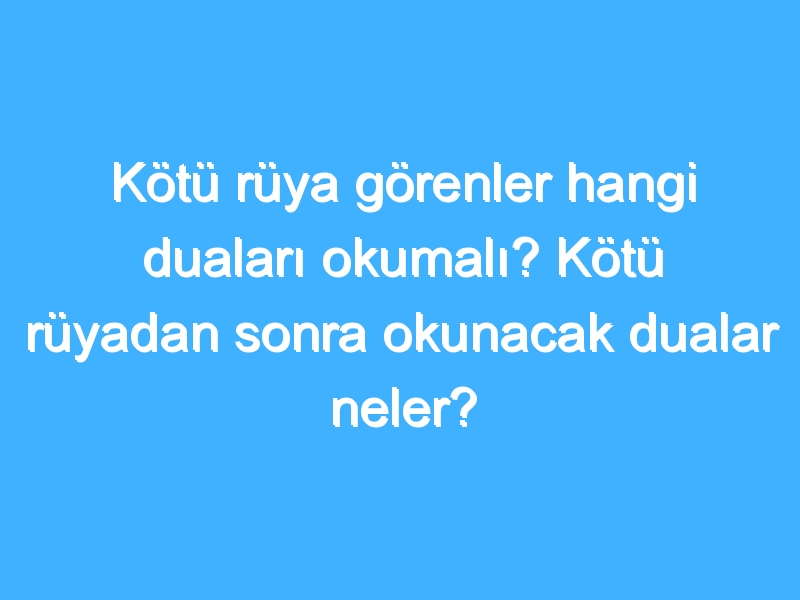 Kötü rüya görenler hangi duaları okumalı? Kötü rüyadan sonra okunacak dualar neler?