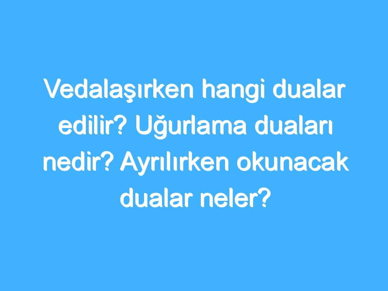 Vedalaşırken hangi dualar edilir? Uğurlama duaları nedir? Ayrılırken okunacak dualar neler?