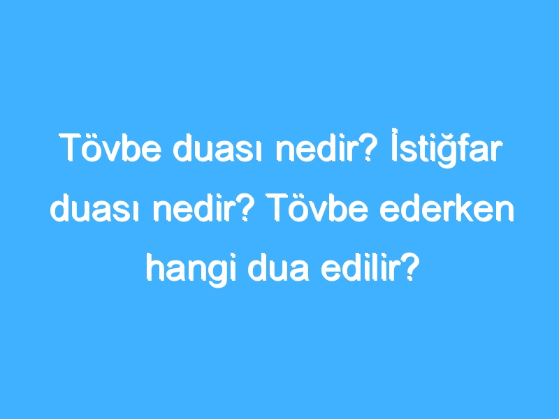 Tövbe duası nedir? İstiğfar duası nedir? Tövbe ederken hangi dua edilir?