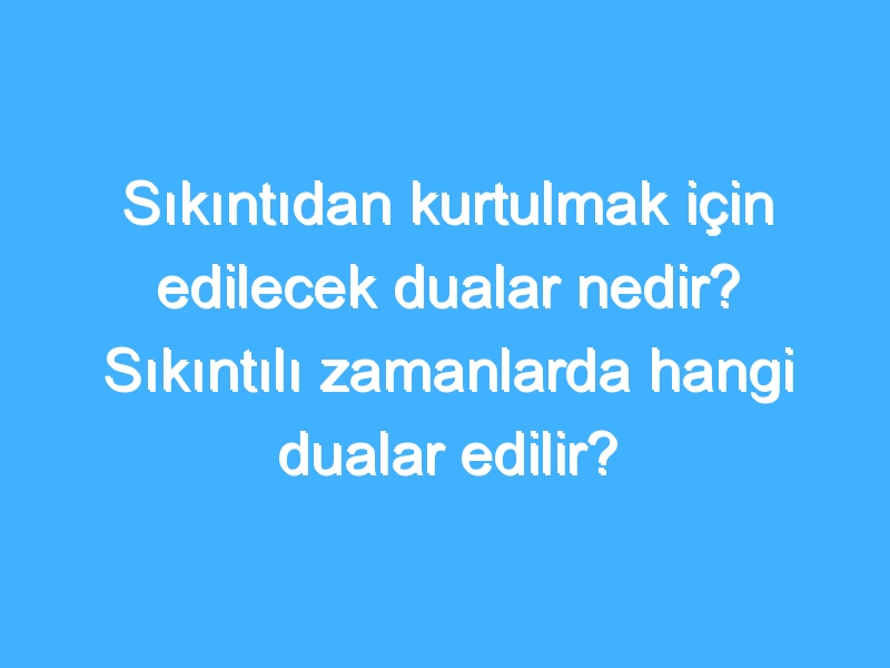 Sıkıntıdan kurtulmak için edilecek dualar nedir? Sıkıntılı zamanlarda hangi dualar edilir?