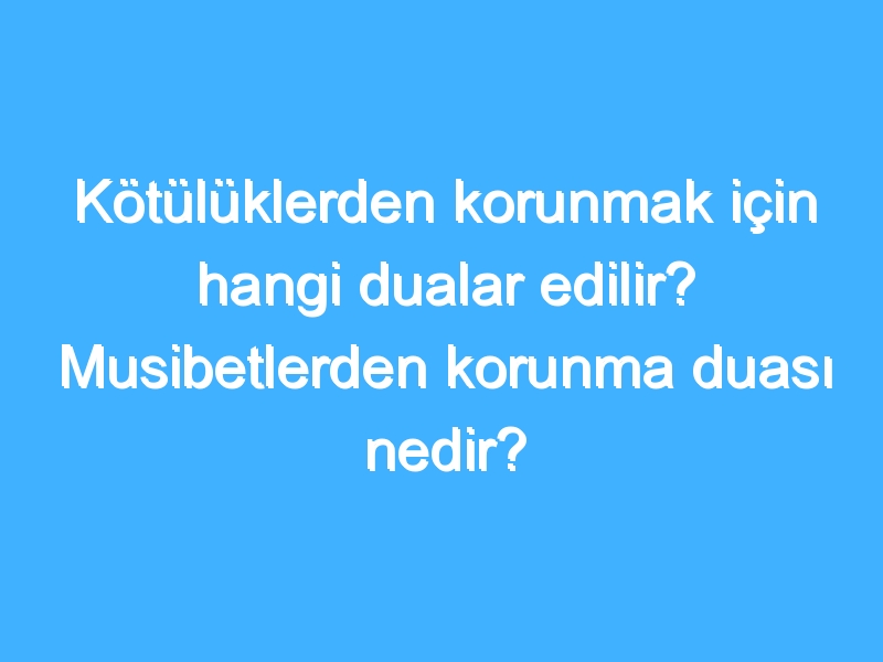 Kötülüklerden korunmak için hangi dualar edilir? Musibetlerden korunma duası nedir?