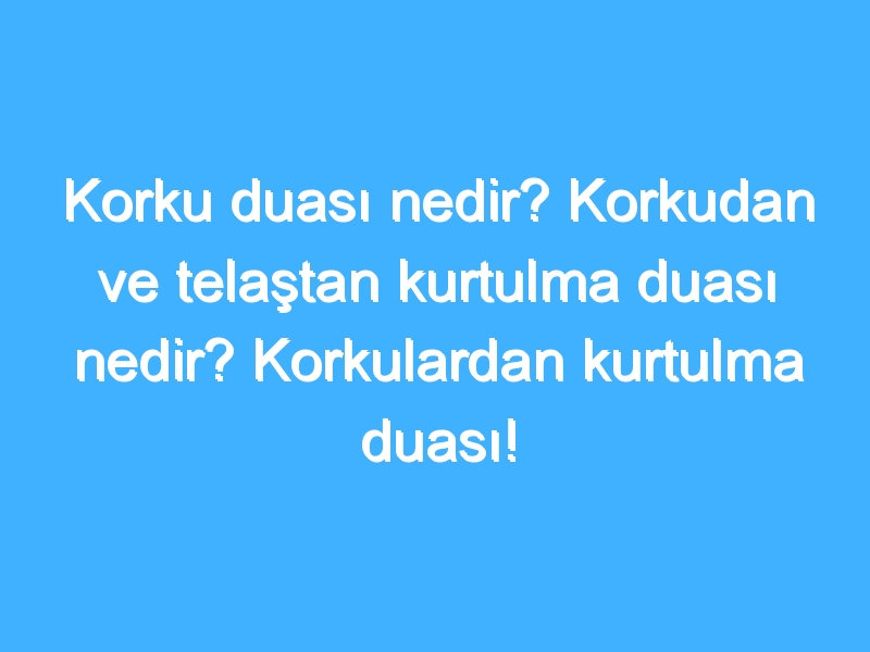 Korku duası nedir? Korkudan ve telaştan kurtulma duası nedir? Korkulardan kurtulma duası!