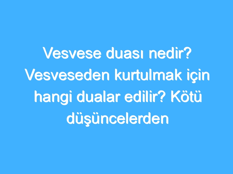 Vesvese duası nedir? Vesveseden kurtulmak için hangi dualar edilir? Kötü düşüncelerden kurtulma duası!