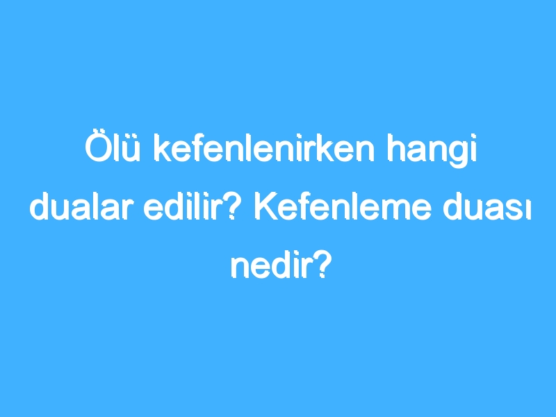 Ölü kefenlenirken hangi dualar edilir? Kefenleme duası nedir?