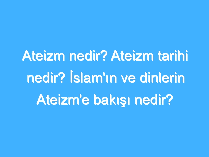 Ateizm nedir? Ateizm tarihi nedir? İslam'ın ve dinlerin Ateizm'e bakışı nedir?