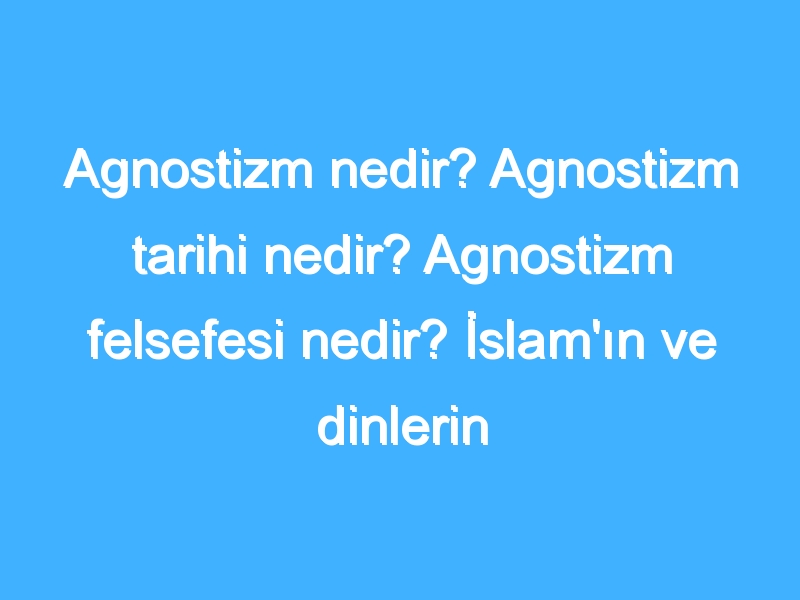 Agnostizm nedir? Agnostizm tarihi nedir? Agnostizm felsefesi nedir? İslam'ın ve dinlerin Agnostizm'e bakışı!