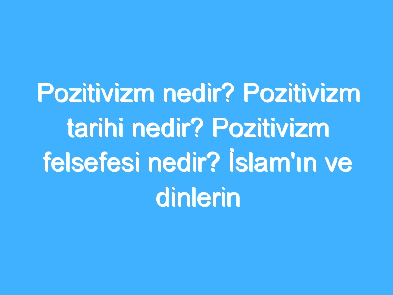 Pozitivizm nedir? Pozitivizm tarihi nedir? Pozitivizm felsefesi nedir? İslam'ın ve dinlerin Pozitivizm'e bakışı!