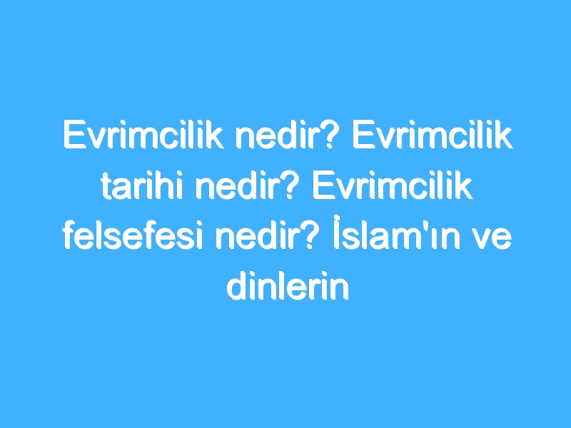 Evrimcilik nedir? Evrimcilik tarihi nedir? Evrimcilik felsefesi nedir? İslam'ın ve dinlerin Evrimciliğe bakışı!