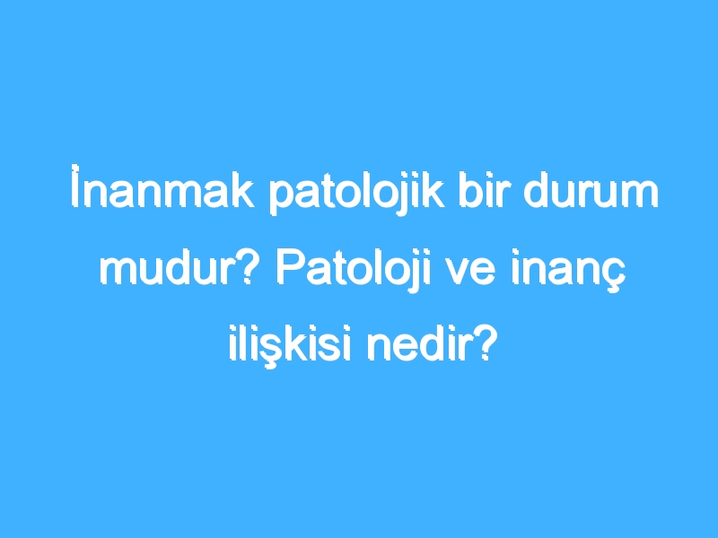 İnanmak patolojik bir durum mudur? Patoloji ve inanç ilişkisi nedir?