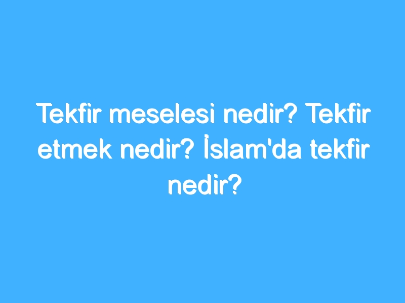 Tekfir meselesi nedir? Tekfir etmek nedir? İslam'da tekfir nedir?