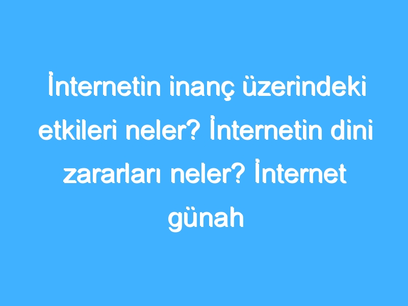 İnternetin inanç üzerindeki etkileri neler? İnternetin dini zararları neler? İnternet günah mı?