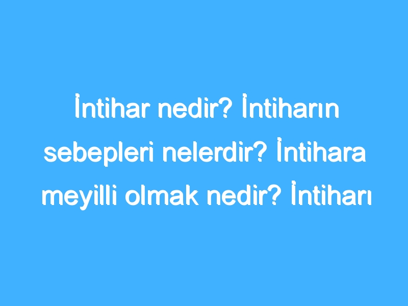 İntihar nedir? İntiharın sebepleri nelerdir? İntihara meyilli olmak nedir? İntiharı düşünmek nedir?