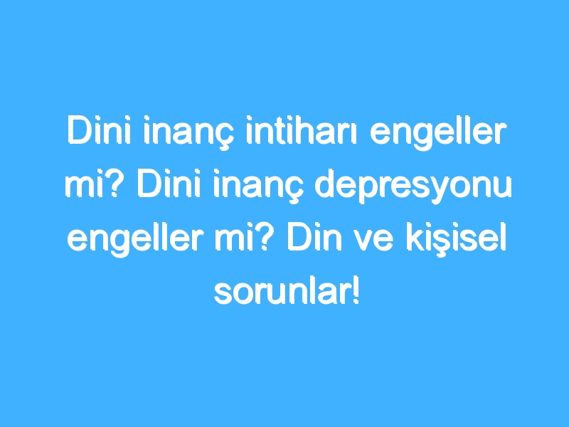 Dini inanç intiharı engeller mi? Dini inanç depresyonu engeller mi? Din ve kişisel sorunlar!