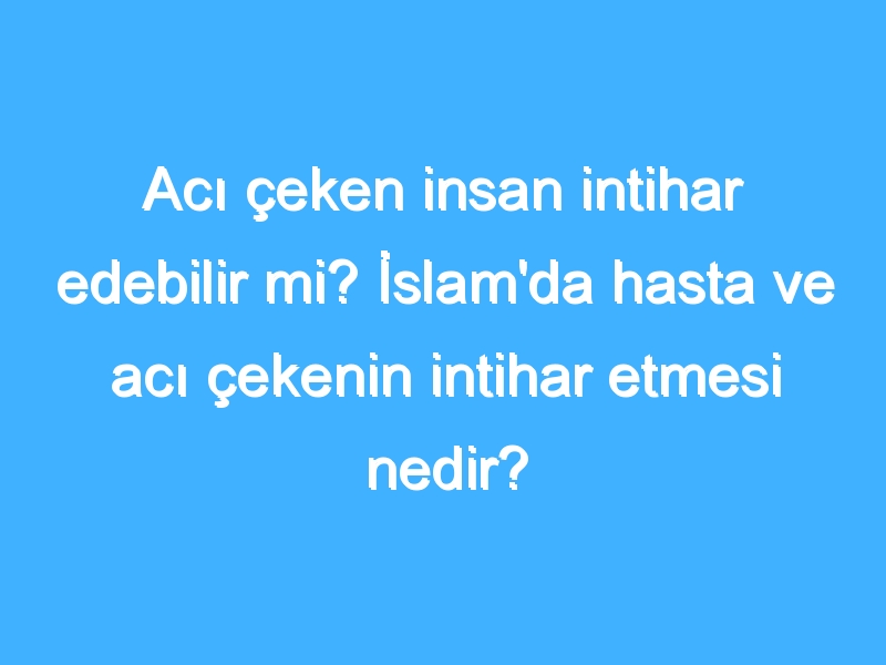 Acı çeken insan intihar edebilir mi? İslam'da hasta ve acı çekenin intihar etmesi nedir?