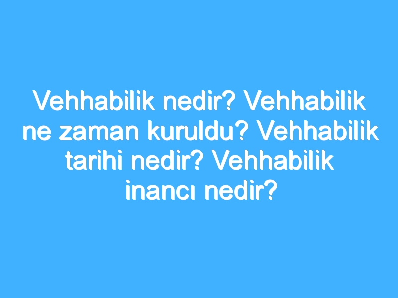 Vehhabilik nedir? Vehhabilik ne zaman kuruldu? Vehhabilik tarihi nedir? Vehhabilik inancı nedir?