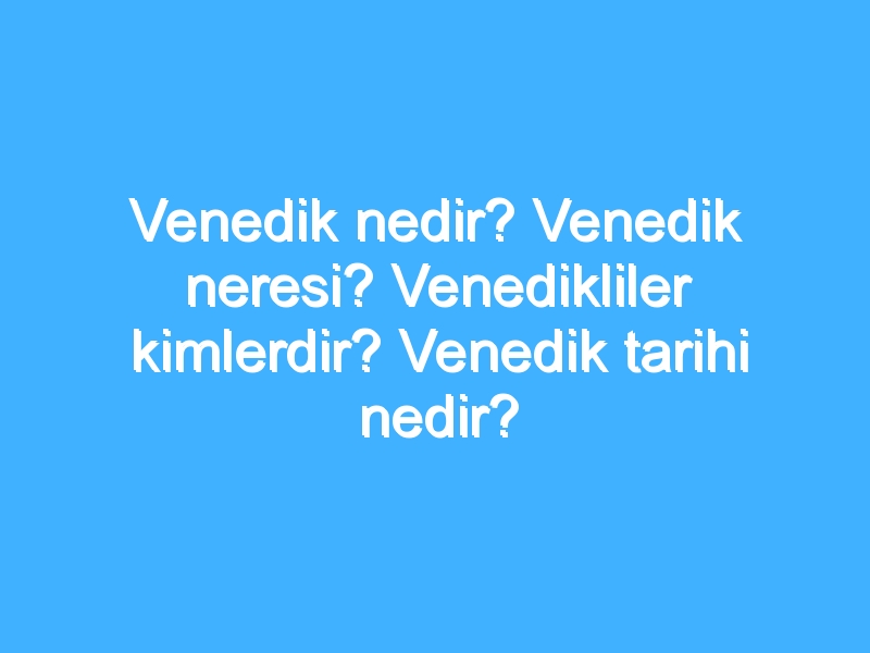 Venedik nedir? Venedik neresi? Venedikliler kimlerdir? Venedik tarihi nedir?