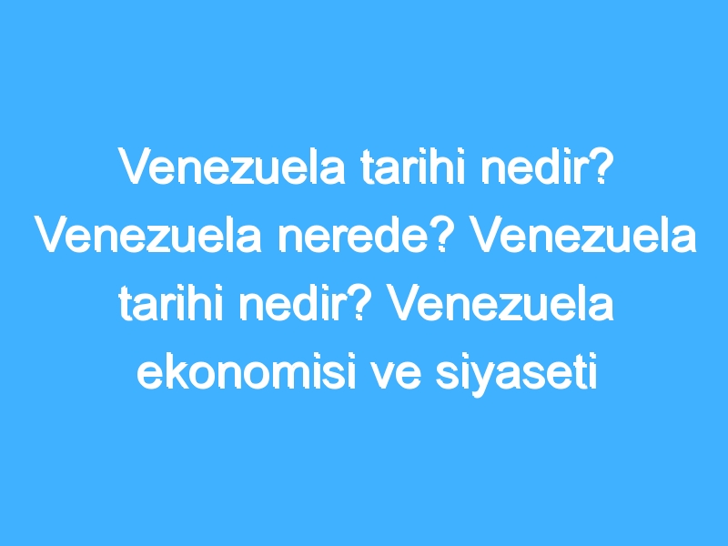 Venezuela tarihi nedir? Venezuela nerede? Venezuela tarihi nedir? Venezuela ekonomisi ve siyaseti nedir?