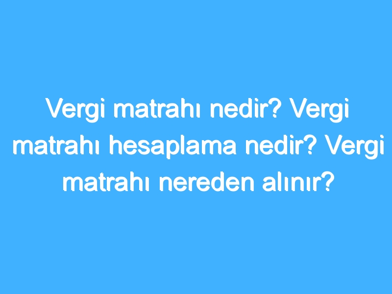 Vergi matrahı nedir? Vergi matrahı hesaplama nedir? Vergi matrahı nereden alınır?