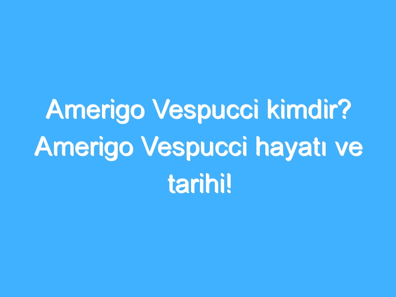 Amerigo Vespucci kimdir? Amerigo Vespucci hayatı ve tarihi!