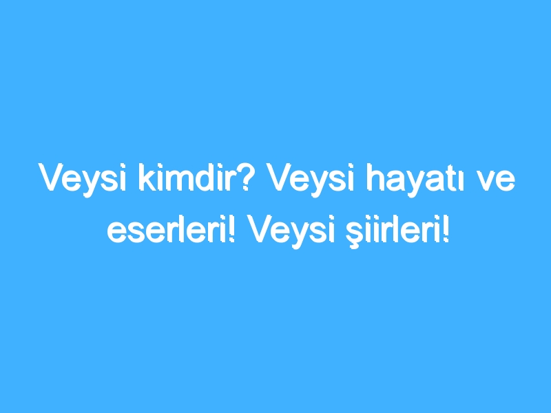 Veysi kimdir? Veysi hayatı ve eserleri! Veysi şiirleri!