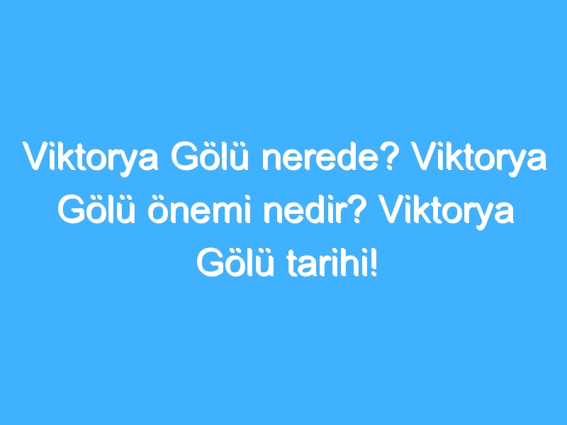 Viktorya Gölü nerede? Viktorya Gölü önemi nedir? Viktorya Gölü tarihi!