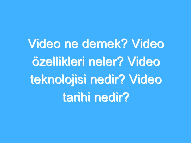 Video ne demek? Video özellikleri neler? Video teknolojisi nedir? Video tarihi nedir?