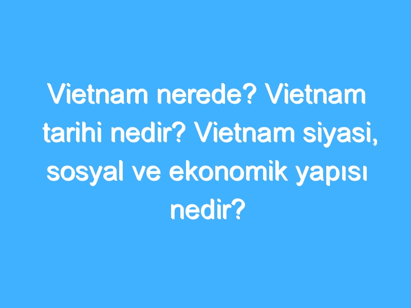 Vietnam nerede? Vietnam tarihi nedir? Vietnam siyasi, sosyal ve ekonomik yapısı nedir?