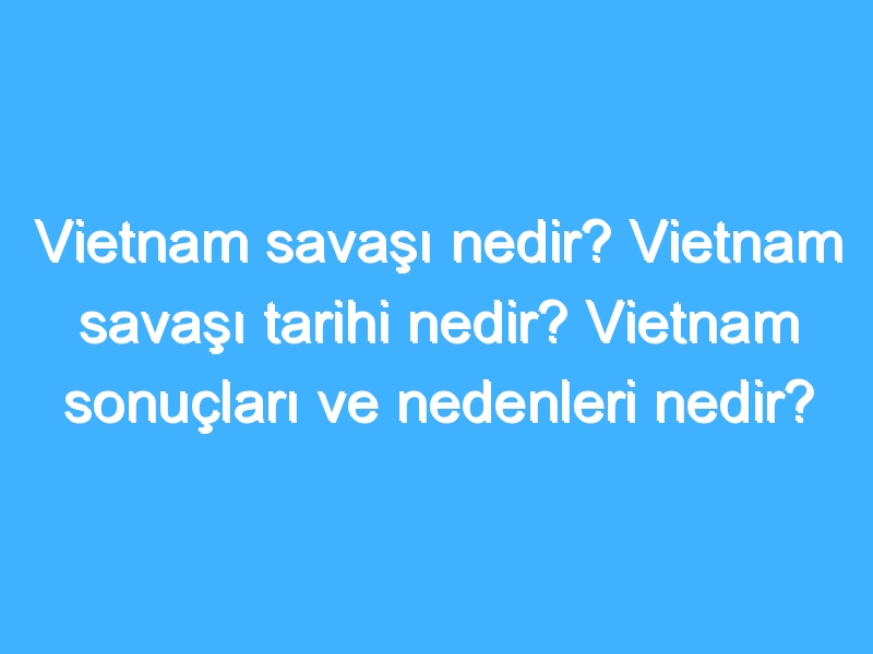 Vietnam savaşı nedir? Vietnam savaşı tarihi nedir? Vietnam sonuçları ve nedenleri nedir?