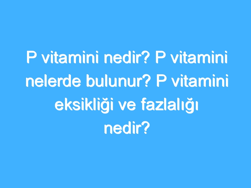 P vitamini nedir? P vitamini nelerde bulunur? P vitamini eksikliği ve fazlalığı nedir?