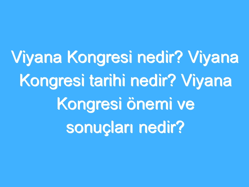 Viyana Kongresi nedir? Viyana Kongresi tarihi nedir? Viyana Kongresi önemi ve sonuçları nedir?