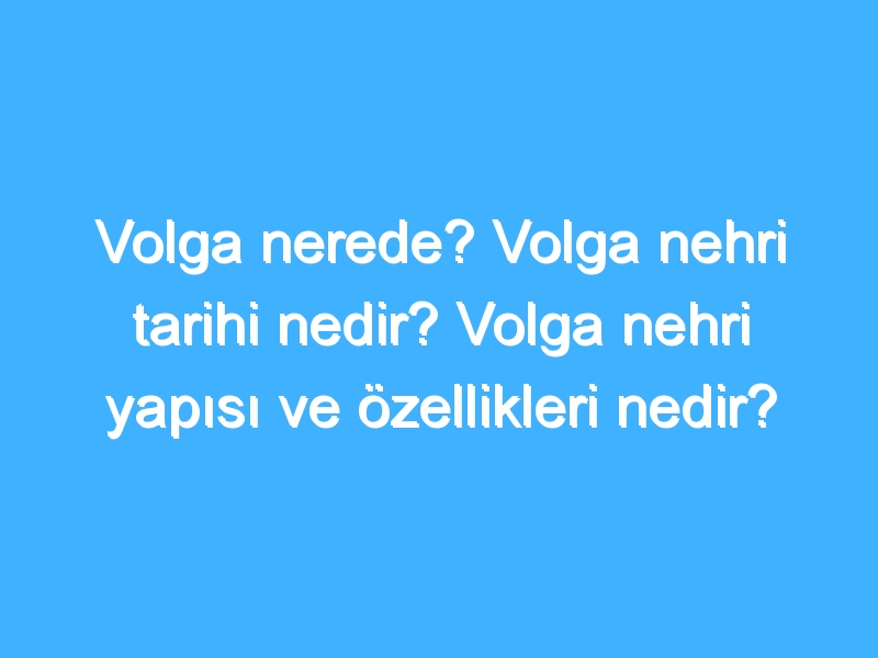 Volga nerede? Volga nehri tarihi nedir? Volga nehri yapısı ve özellikleri nedir?