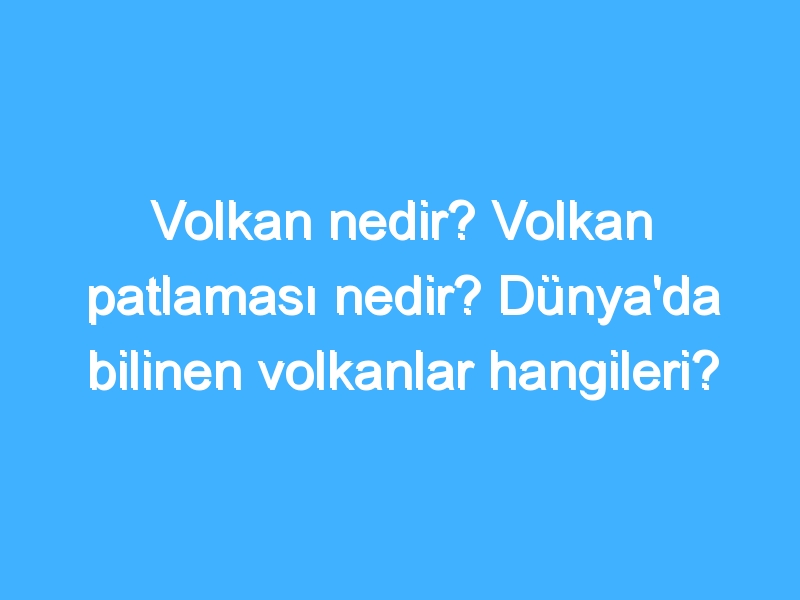 Volkan nedir? Volkan patlaması nedir? Dünya'da bilinen volkanlar hangileri?