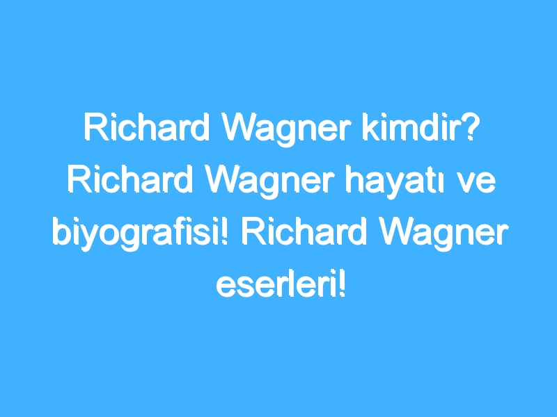 Richard Wagner kimdir? Richard Wagner hayatı ve biyografisi! Richard Wagner eserleri!