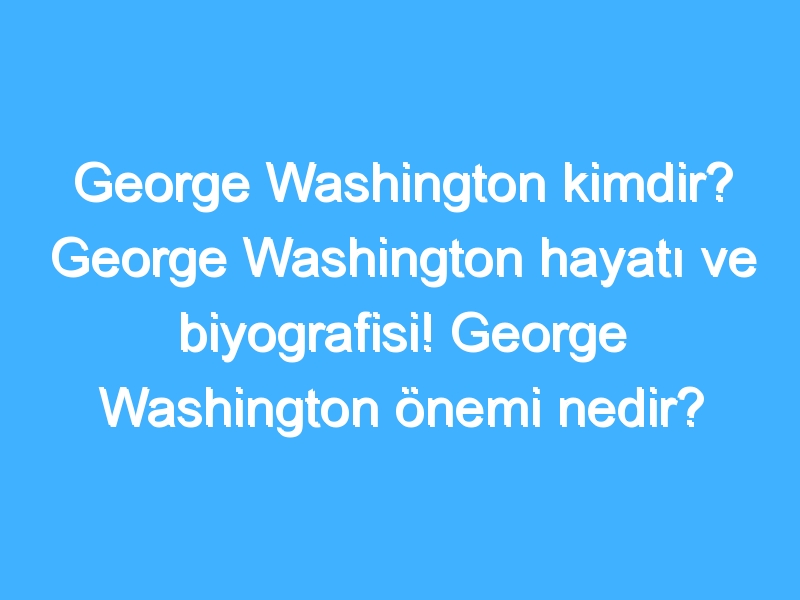 George Washington kimdir? George Washington hayatı ve biyografisi! George Washington önemi nedir?