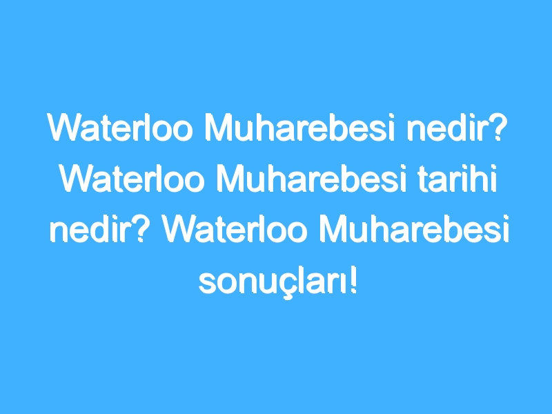 Waterloo Muharebesi nedir? Waterloo Muharebesi tarihi nedir? Waterloo Muharebesi sonuçları!