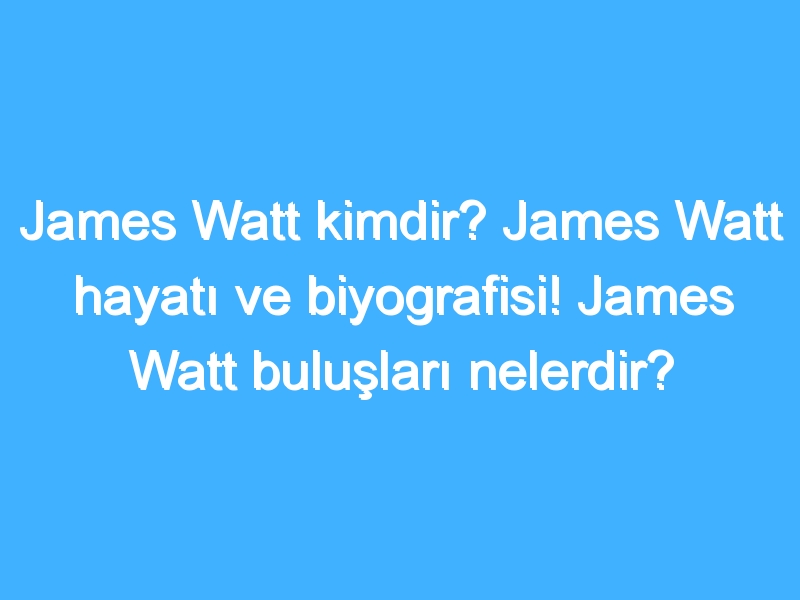 James Watt kimdir? James Watt hayatı ve biyografisi! James Watt buluşları nelerdir?