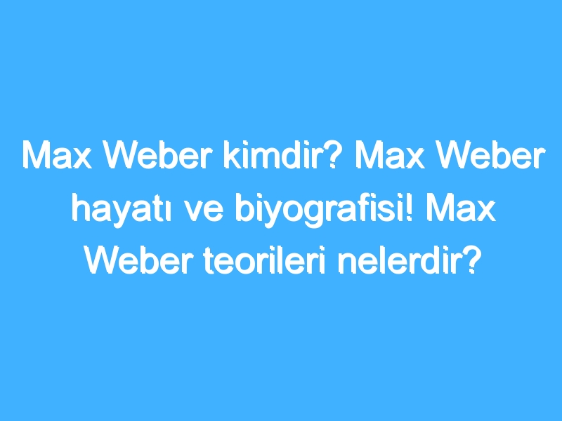 Max Weber kimdir? Max Weber hayatı ve biyografisi! Max Weber teorileri nelerdir?