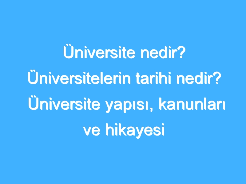 Üniversite nedir? Üniversitelerin tarihi nedir? Üniversite yapısı, kanunları ve hikayesi nedir?