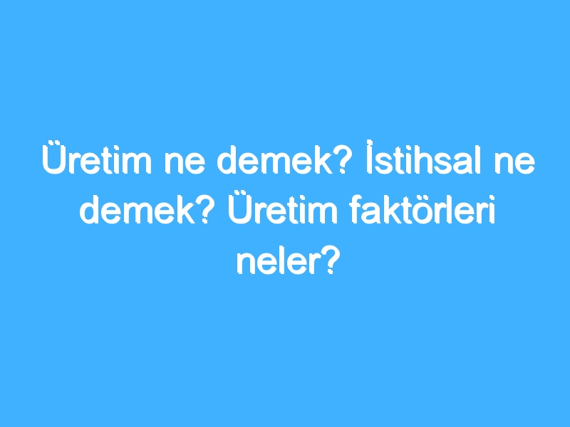 Üretim ne demek? İstihsal ne demek? Üretim faktörleri neler?