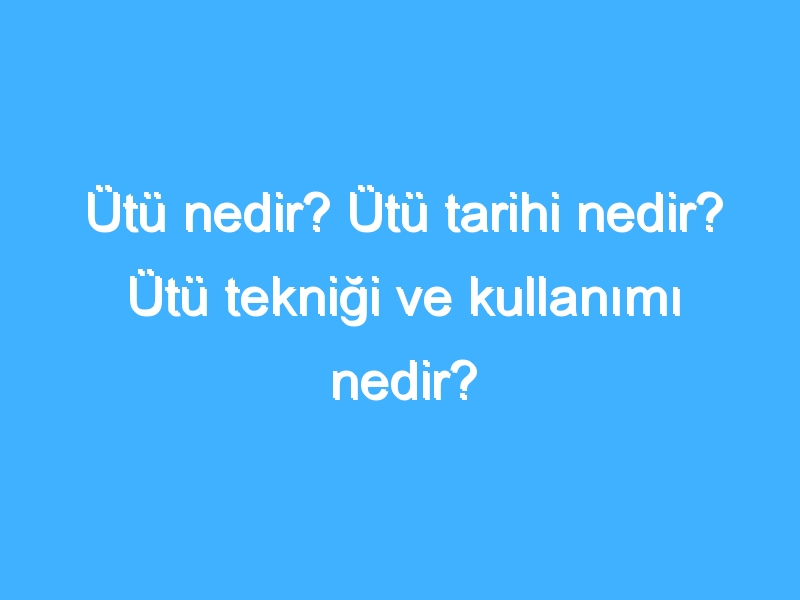 Ütü nedir? Ütü tarihi nedir? Ütü tekniği ve kullanımı nedir?