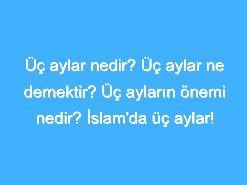 Üç aylar nedir? Üç aylar ne demektir? Üç ayların önemi nedir? İslam'da üç aylar!