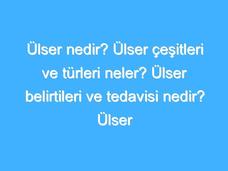 Ülser nedir? Ülser çeşitleri ve türleri neler? Ülser belirtileri ve tedavisi nedir? Ülser hastalarının dikkat etmesi gerekenler neler?