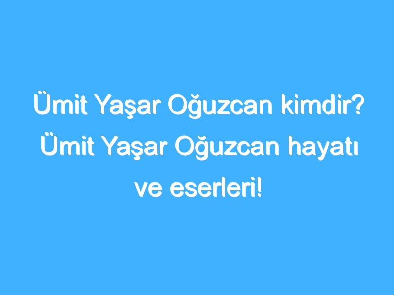 Ümit Yaşar Oğuzcan kimdir? Ümit Yaşar Oğuzcan hayatı ve eserleri!