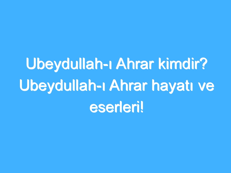 Ubeydullah-ı Ahrar kimdir? Ubeydullah-ı Ahrar hayatı ve eserleri!