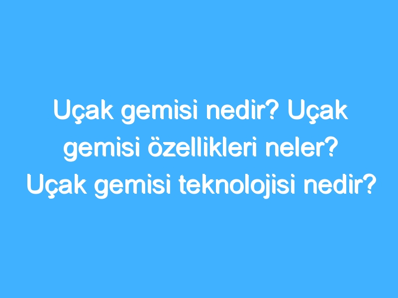 Uçak gemisi nedir? Uçak gemisi özellikleri neler? Uçak gemisi teknolojisi nedir?